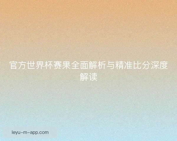 官方世界杯赛果全面解析与精准比分深度解读