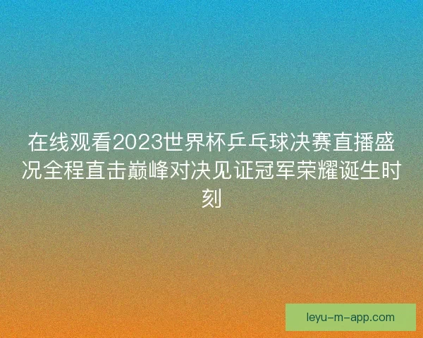 在线观看2023世界杯乒乓球决赛直播盛况全程直击巅峰对决见证冠军荣耀诞生时刻