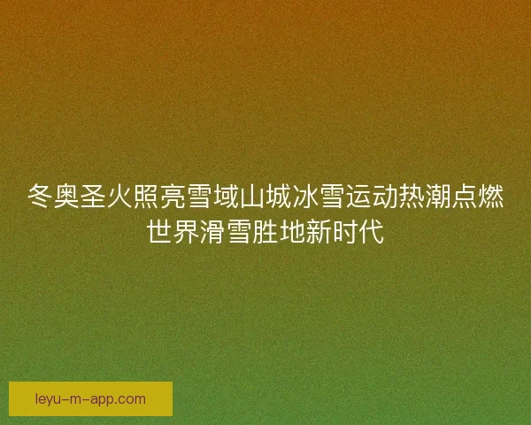 冬奥圣火照亮雪域山城冰雪运动热潮点燃世界滑雪胜地新时代