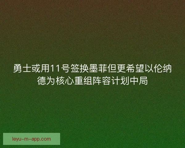 勇士或用11号签换墨菲但更希望以伦纳德为核心重组阵容计划中局 勇士或用11号签换墨菲但更希望以伦纳德为核心重组阵容计划中局