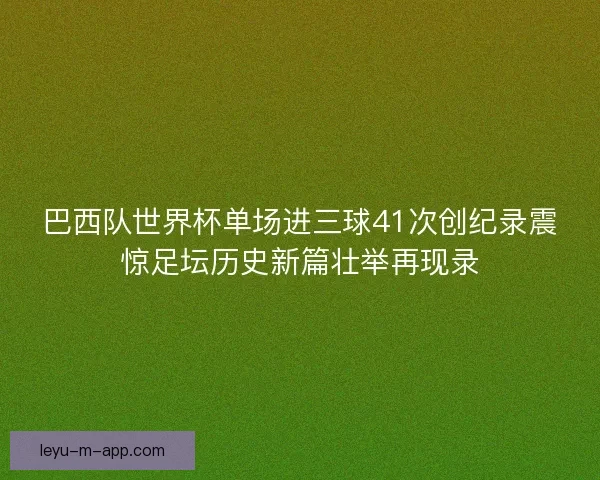 巴西队世界杯单场进三球41次创纪录震惊足坛历史新篇壮举再现录