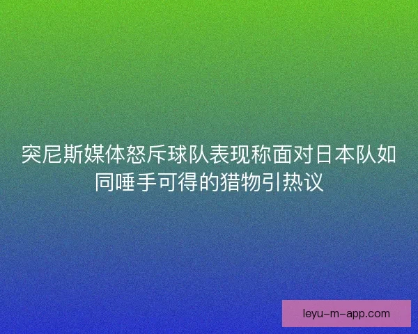 突尼斯媒体怒斥球队表现称面对日本队如同唾手可得的猎物引热议